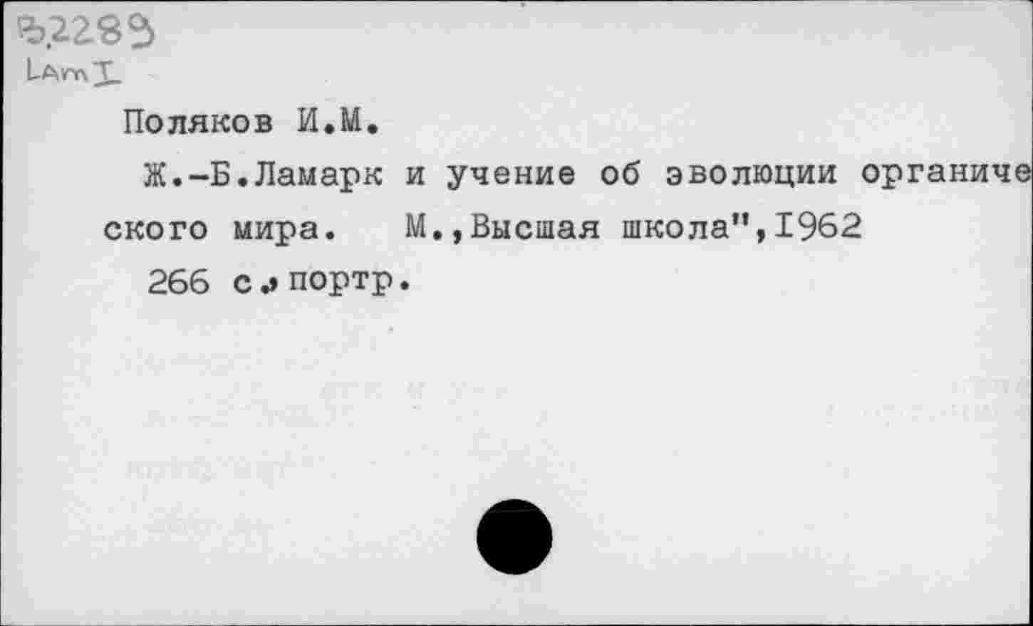 ﻿
Поляков И.М.
Ж.-Б.Ламарк и учение об эволюции < ского мира. М.,Высшая школа”,1962 266 с.» портр.